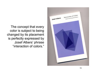 The concept that every
   color is subject to being
changed by its placement
 is perfectly expressed by
       Josef Albers’ phrase
     “interaction of colors.”




                                15
 