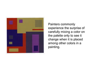 Painters commonly
experience the surprise of
carefully mixing a color on
the palette only to see it
change when it is placed
among other colors in a
painting.
 
