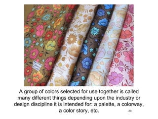A group of colors selected for use together is called
 many different things depending upon the industry or
design discipline it is intended for: a palette, a colorway,
                      a color story, etc.             20
 