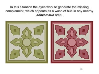 In this situation the eyes work to generate the missing
complement, which appears as a wash of hue in any nearby
                      achromatic area.




                                                56
 