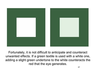 Fortunately, it is not difficult to anticipate and counteract
unwanted effects. If a green textile is used with a white one,
adding a slight green undertone to the white counteracts the
                  red that the eye generates.
                                                     67
 