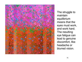 The struggle to
maintain
equilibrium
means that the
eyes must work,
and work hard.
The resulting
eye fatigue can
lead to genuine
discomfort, like
headache or
blurred vision.


       70
 