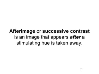 Afterimage or successive contrast
  is an image that appears after a
   stimulating hue is taken away.




                              71
 