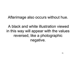 Afterimage also occurs without hue.

 A black and white illustration viewed
in this way will appear with the values
     reversed, like a photographic
                negative.


                                  78
 