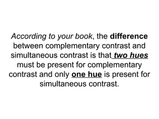 According to your book, the difference
  between complementary contrast and
 simultaneous contrast is that two hues
   must be present for complementary
contrast and only one hue is present for
         simultaneous contrast.
 