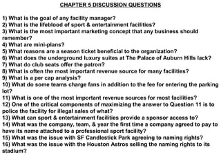CHAPTER 5 DISCUSSION QUESTIONS

1) What is the goal of any facility manager?
2) What is the lifeblood of sport & entertainment facilities?
3) What is the most important marketing concept that any business should
remember?
4) What are mini-plans?
5) What reasons are a season ticket beneficial to the organization?
6) What does the underground luxury suites at The Palace of Auburn Hills lack?
7) What do club seats offer the patron?
8) What is often the most important revenue source for many facilities?
9) What is a per cap analysis?
10) What do some teams charge fans in addition to the fee for entering the parking
lot?
11) What is one of the most important revenue sources for most facilities?
12) One of the critical components of maximizing the answer to Question 11 is to
police the facility for illegal sales of what?
13) What can sport & entertainment facilities provide a sponsor access to?
14) What was the company, team, & year the first time a company agreed to pay to
have its name attached to a professional sport facility?
15) What was the issue with SF Candlestick Park agreeing to naming rights?
16) What was the issue with the Houston Astros selling the naming rights to its
stadium?
 