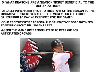 5) WHAT REASONS ARE A SEASON TICKET BENEFICIAL TO THE
                   ORGANIZATION?
-USUALLY PURCHASED PRIOR TO THE START OF THE SEASON SO THE
ORGANIZATION RECEIVES ALL OF THE MONEY FOR THE TICKET
SALES PRIOR TO PAYING EXPENSES FOR THE GAMES.
-SOLD FOR THE ENTIRE SEASON: THE SALES STAFF DOES NOT NEED
TO WORRY ABOUT SELLING THE SEAT
-ASSIST THE GAME OPERATIONS STAFF TO PREPARE FOR
ANTICIAPTED CROWDS
 