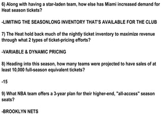 6) Along with having a star-laden team, how else has Miami increased demand for
Heat season tickets?

-LIMITING THE SEASONLONG INVENTORY THAT’S AVAILABLE FOR THE CLUB

7) The Heat hold back much of the nightly ticket inventory to maximize revenue
through what 2 types of ticket-pricing efforts?

-VARIABLE & DYNAMIC PRICING

8) Heading into this season, how many teams were projected to have sales of at
least 10,000 full-season equivalent tickets?

-15

9) What NBA team offers a 3-year plan for their higher-end, "all-access" season
seats?

-BROOKLYN NETS
 