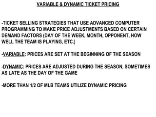 VARIABLE & DYNAMIC TICKET PRICING


-TICKET SELLING STRATEGIES THAT USE ADVANCED COMPUTER
PROGRAMMING TO MAKE PRICE ADJUSTMENTS BASED ON CERTAIN
DEMAND FACTORS (DAY OF THE WEEK, MONTH, OPPONENT, HOW
WELL THE TEAM IS PLAYING, ETC.)

-VARIABLE: PRICES ARE SET AT THE BEGINNING OF THE SEASON

-DYNAMIC: PRICES ARE ADJUSTED DURING THE SEASON, SOMETIMES
AS LATE AS THE DAY OF THE GAME

-MORE THAN 1/2 OF MLB TEAMS UTILIZE DYNAMIC PRICING
 