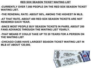 RED SOX SEASON TICKET WAITING LIST
-CURRENTLY OVER 7,000 PEOPLE ON THE RED SOX SEASON TICKET
WAITING LIST.
-THE RENEWAL RATE: ABOUT 98%, AMONG THE HIGHEST IN MLB.
-AT THAT RATE, ABOUT 400 RED SOX SEASON TICKETS ARE NOT
RENEWED EACH YEAR.
-SINCE MOST PEOPLE BUY SEASON TICKETS IN PAIRS, ABOUT 200
FANS ADVANCE THROUGH THE WAITING LIST YEARLY.
-THAT MEANS IT COULD TAKE UP TO 20 YEARS FOR A PERSON ON
THE WAITING LIST
-CHICAGO CUBS HAVE LARGEST SEASON TICKET WAITING LIST IN
MLB AT ABOUT 120,000.
 