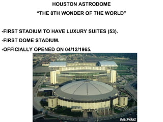 HOUSTON ASTRODOME
            “THE 8TH WONDER OF THE WORLD”


-FIRST STADIUM TO HAVE LUXURY SUITES (53).
-FIRST DOME STADIUM.
-OFFICIALLY OPENED ON 04/12/1965.
 