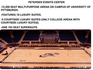 PETERSEN EVENTS CENTER
-12,508 SEAT MULTI-PURPOSE ARENA ON CAMPUS OF UNIVERSITY OF
PITTSBURGH.
-FEATURES 18 LUXURY SUITES.
-5 COURTSIDE LUXURY SUITES (ONLY COLLEGE ARENA WITH
COURTSIDE LUXURY SUITES).
-ONE 193 SEAT SUPERSUITE.
 