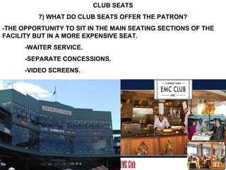 CLUB SEATS
          7) WHAT DO CLUB SEATS OFFER THE PATRON?
-THE OPPORTUNITY TO SIT IN THE MAIN SEATING SECTIONS OF THE
FACILITY BUT IN A MORE EXPENSIVE SEAT.
      -WAITER SERVICE.
      -SEPARATE CONCESSIONS.
      -VIDEO SCREENS.
 