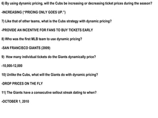 6) By using dynamic pricing, will the Cubs be increasing or decreasing ticket prices during the season?

-INCREASING (“PRICING ONLY GOES UP.”)

7) Like that of other teams, what is the Cubs strategy with dynamic pricing?

-PROVIDE AN INCENTIVE FOR FANS TO BUY TICKETS EARLY

8) Who was the first MLB team to use dynamic pricing?

-SAN FRANCISCO GIANTS (2009)

9) How many individual tickets do the Giants dynamically price?

-10,000-12,000

10) Unlike the Cubs, what will the Giants do with dynamic pricing?

-DROP PRICES ON THE FLY

11) The Giants have a consecutive sellout streak dating to when?

-OCTOBER 1, 2010
 