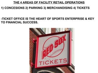 THE 4 AREAS OF FACILITY RETAIL OPERATIONS
1) CONCESIONS 2) PARKING 3) MERCHANDISING 4) TICKETS


-TICKET OFFICE IS THE HEART OF SPORTS ENTERPRISE & KEY
TO FINANCIAL SUCCESS.
 