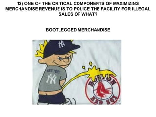 12) ONE OF THE CRITICAL COMPONENTS OF MAXIMIZING
MERCHANDISE REVENUE IS TO POLICE THE FACILITY FOR ILLEGAL
                     SALES OF WHAT?


               BOOTLEGGED MERCHANDISE
 