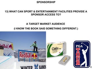SPONSORSHIP


13) WHAT CAN SPORT & ENTERTAINMENT FACILITIES PROVIDE A
                 SPONSOR ACCESS TO?


              A TARGET MARKET AUDIENCE
      (I KNOW THE BOOK SAID SOMETHING DIFFERENT.)
 