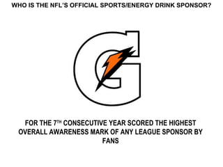 WHO IS THE NFL’S OFFICIAL SPORTS/ENERGY DRINK SPONSOR?




  FOR THE 7TH CONSECUTIVE YEAR SCORED THE HIGHEST
 OVERALL AWARENESS MARK OF ANY LEAGUE SPONSOR BY
                        FANS
 