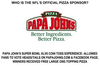 WHO IS THE NFL’S OFFICIAL PIZZA SPONSOR?




 PAPA JOHN’S SUPER BOWL XLVII COIN TOSS EXPERIENCE: ALLOWED
FANS TO VOTE HEADS/TAILS ON PAPAJOHNS.COM & FACEBOOK PAGE.
       WINNERS RECEIVED FREE LARGE ONE-TOPPING PIZZA
 