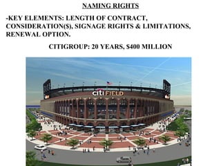 NAMING RIGHTS
-KEY ELEMENTS: LENGTH OF CONTRACT,
CONSIDERATION($), SIGNAGE RIGHTS & LIMITATIONS,
RENEWAL OPTION.
          CITIGROUP: 20 YEARS, $400 MILLION
 