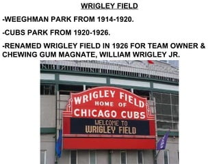 WRIGLEY FIELD
-WEEGHMAN PARK FROM 1914-1920.
-CUBS PARK FROM 1920-1926.
-RENAMED WRIGLEY FIELD IN 1926 FOR TEAM OWNER &
CHEWING GUM MAGNATE, WILLIAM WRIGLEY JR.
 