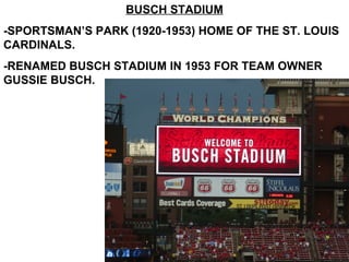 BUSCH STADIUM
-SPORTSMAN’S PARK (1920-1953) HOME OF THE ST. LOUIS
CARDINALS.
-RENAMED BUSCH STADIUM IN 1953 FOR TEAM OWNER
GUSSIE BUSCH.
 
