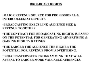 BROADCAST RIGHTS


•MAJOR REVENUE SOURCE FOR PROFESSIONAL &
INTERCOLLEGIATE SPORTS.
•BROADCASTING EXECS LINK AUDIENCE SIZE &
REVENUE TOGETHER.
•THE CONTRACT FOR BROADCASTING RIGHTS IS BASED
ON THE POTENTIAL FOR GENERATING ADVERTISING &
GAINING HIGH TV RATINGS.
•THE LARGER THE AUDIENCE THE HIGHER THE
POTENTIAL FOR REVENUE FROM ADVERTISING.
•BROADCASTERS SEEK PROGRAMMING THAT WILL
APPEAL TO LARGER MORE VALUABLE AUDIENCES.
 