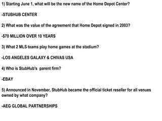 1) Starting June 1, what will be the new name of the Home Depot Center?

-STUBHUB CENTER

2) What was the value of the agreement that Home Depot signed in 2003?

-$70 MILLION OVER 10 YEARS

3) What 2 MLS teams play home games at the stadium?

-LOS ANGELES GALAXY & CHIVAS USA

4) Who is StubHub's parent firm?

-EBAY

5) Announced in November, StubHub became the official ticket reseller for all venues
owned by what company?

-AEG GLOBAL PARTNERSHIPS
 