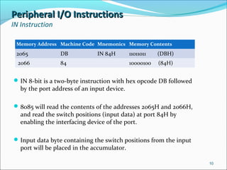 Peripheral I/O InstructionsPeripheral I/O Instructions
IN Instruction
IN 8-bit is a two-byte instruction with hex opcode DB followed
by the port address of an input device.
8085 will read the contents of the addresses 2065H and 2066H,
and read the switch positions (input data) at port 84H by
enabling the interfacing device of the port.
Input data byte containing the switch positions from the input
port will be placed in the accumulator.
10
Memory Address Machine Code Mnemonics Memory Contents
2065 DB IN 84H 11011011 (DBH)
2066 84 10000100 (84H)
 