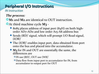 Peripheral I/O InstructionsPeripheral I/O Instructions
IN Instruction
The process:
M1 and M2 are identical to OUT instruction.
At third machine cycle M3 -
8085 places address of input port (84H) on both high-
order AD7-AD0 and low order A15-A8 address bus
Sends (RD)' signal, which will prompt I/O Read signal,
(IOR)'
The (IOR)' enables input port, data obtained from port
onto the bus and placed into the accumulator.
M3 for IN and OUT are essentially the same, the
differences are
 IN use (RD)', OUT use (WR)'
 Data flow from input port to accumulator for IN, from
accumulator to output port for OUT
12
 