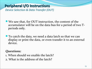 Peripheral I/O InstructionsPeripheral I/O Instructions
Device Selection & Data Transfer (OUT)
We saw that, for OUT instruction, the content of the
accumulator will be on the data bus for a period of two T-
periods only.
To catch the data, we need a data latch so that we can
display or print the data, or even transfer it to an external
device.
Questions:
1. When should we enable the latch?
2. What is the address of the latch?
13
 