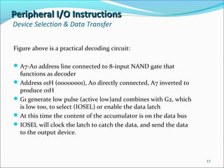 Peripheral I/O InstructionsPeripheral I/O Instructions
Device Selection & Data Transfer
Figure above is a practical decoding circuit:
A7-A0 address line connected to 8-input NAND gate that
functions as decoder
Address 01H (00000001), A0 directly connected, A7 inverted to
produce 01H
G1 generate low pulse (active low)and combines with G2, which
is low too, to select (IOSEL) or enable the data latch
At this time the content of the accumulator is on the data bus
IOSEL will clock the latch to catch the data, and send the data
to the output device.
17
 