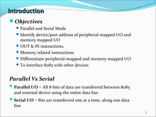 IntroductionIntroduction
Objectives
Parallel and Serial Mode
Identify device/port address of peripheral-mapped I/O and
memory mapped I/O
OUT & IN instructions.
Memory related instructions
Differentiate peripheral-mapped and memory-mapped I/O
To interface 8085 with other devices
Parallel Vs Serial
Parallel I/O - All 8-bits of data are transferred between 8085
and external device using the entire data bus
Serial I/O - Bits are transferred one at a time, along one data
line
2
 