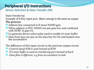 Peripheral I/O InstructionsPeripheral I/O Instructions
Device Selection & Data Transfer (IN)
Input Interfacing
Example of 8-Key input port. Basic concept is the same as outputBasic concept is the same as output
The process:
 Address line connected to 8-inout NAND gate.
 When address is FFH, NAND out put goes low and combined
with (IOR)' in gate G2
 G2 generate device select pulse used to enable tri-state buffer
 Data from keys are put on the data bus D7-D0 and loaded onto
the accumulator
The difference of this input circuit to the previous output circuit:
 -Control signal IOR is used instead of IOW
 -Tri-state buffer is used an interfacing port instead of latch
 -Data flow is different, e.g from accumulator to leds
22
 