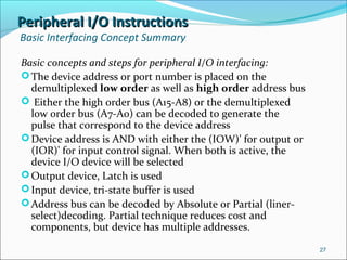 Peripheral I/O InstructionsPeripheral I/O Instructions
Basic Interfacing Concept Summary
Basic concepts and steps for peripheral I/O interfacing:
The device address or port number is placed on the
demultiplexed low order as well as high order address bus
 Either the high order bus (A15-A8) or the demultiplexed
low order bus (A7-A0) can be decoded to generate the
pulse that correspond to the device address
Device address is AND with either the (IOW)' for output or
(IOR)' for input control signal. When both is active, the
device I/O device will be selected
Output device, Latch is used
Input device, tri-state buffer is used
Address bus can be decoded by Absolute or Partial (liner-
select)decoding. Partial technique reduces cost and
components, but device has multiple addresses.
27
 