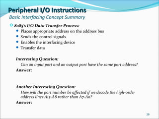 Peripheral I/O InstructionsPeripheral I/O Instructions
Basic Interfacing Concept Summary
 8085’s I/O Data Transfer Process:
 Places appropriate address on the address bus
 Sends the control signals
 Enables the interfacing device
 Transfer data
Interesting Question:
Can an input port and an output port have the same port address?
Answer:
Another Interesting Question:
How will the port number be affected if we decode the high-order
address lines A15-A8 rather than A7-A0?
Answer:
28
 