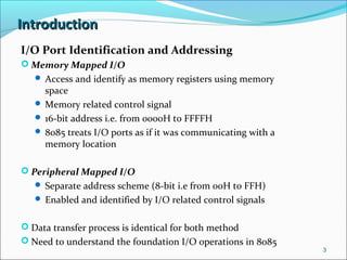 IntroductionIntroduction
I/O Port Identification and Addressing
 Memory Mapped I/O
 Access and identify as memory registers using memory
space
 Memory related control signal
 16-bit address i.e. from 0000H to FFFFH
 8085 treats I/O ports as if it was communicating with a
memory location
 Peripheral Mapped I/O
 Separate address scheme (8-bit i.e from 00H to FFH)
 Enabled and identified by I/O related control signals
 Data transfer process is identical for both method
 Need to understand the foundation I/O operations in 8085
3
 