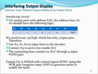 Interfacing Output DisplayInterfacing Output Display
Example: Seven Segment Output Display as an Output Device
Interfacing circuit:
For output port with address F5H, the address lines A7-
A0 should have the following logic:
We need to use 74LS138, which has only 3 input pins.
Therefore,
Use A2, A1, A0 as input lines to the decoder.
Connect A3 to active low enable (E1)'
The remaining lines connect to (E2)' through 4-input
NAND gate
Output O5 is ANDed with control signal (IOW)' using the
NOR gate (negative input AND) to generate pulse to
enable the latch.
31
A71 A6 A5 A4 A3 A2 A1 A0
1 1 1 1 0 1 0 1 F5H
 