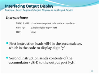Interfacing Output DisplayInterfacing Output Display
Example: Seven Segment Output Display as an Output Device
Instructions:
First instruction loads 78H in the accumulator,
which is the code to display digit "7“
Second instruction sends contents of the
accumulator (78H) to the output port F5H
33
MOVI A,78H ;Load seven-segment code in the accumulator
OUT F5H ;Display digit 7 at port F5H
HLT ;End
 
