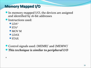 Memory Mapped I/OMemory Mapped I/O
In memory-mapped I/O, the devices are assigned
and identified by 16-bit addresses
Instructions used:
LDA*
STA*
MOV M
LDAX
STAX
Control signals used: (MEMR)' and (MEMW)'
This technique is similar to peripheral I/O
* -
38
 