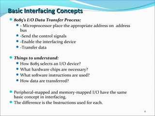 Basic Interfacing ConceptsBasic Interfacing Concepts
8085’s I/O Data Transfer Process:
- Microprocessor place the appropriate address on address
bus
-Send the control signals
-Enable the interfacing device
-Transfer data
Things to understand:
How 8085 selects an I/O device?
What hardware chips are necessary?
What software instructions are used?
How data are transferred?
Peripheral-mapped and memory-mapped I/O have the same
basic concept in interfacing.
The difference is the Instructions used for each.
4
 