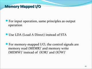 Memory Mapped I/OMemory Mapped I/O
For input operation, same principles as output
operation
Use LDA (Load A Direct) instead of STA
For memory-mapped I/O, the control signals are
memory read (MEMR)' and memory write
(MEMW)' instead of (IOR)' and (IOW)'
40
 