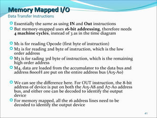 Memory Mapped I/OMemory Mapped I/O
Data Transfer Instructions
 Essentially the same as using IN and Out instructions
 But memory-mapped uses 16-bit addressing, therefore needs
4 machine cycles, instead of 3 as in the time diagram
 M1 is for reading Opcode (first byte of instruction)
 M2 is for reading 2nd byte of instruction, which is the low
order address
 M3 is for rading 3rd byte of instruction, which is the remaining
high order address
 M4, data are loaded from the accumulator to the data bus and
address 8000H are put on the entire address bus (A15-A0)
 We can see the difference here. For OUT instruction, the 8-bit
address of device is put on both the A15-A8 and A7-A0 address
bus, and either one can be decoded to identify the output
device
 For memory mapped, all the 16 address lines need to be
decoded to identify the output device
41
 