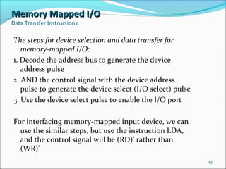 Memory Mapped I/OMemory Mapped I/O
Data Transfer Instructions
The steps for device selection and data transfer for
memory-mapped I/O:
1. Decode the address bus to generate the device
address pulse
2. AND the control signal with the device address
pulse to generate the device select (I/O select) pulse
3. Use the device select pulse to enable the I/O port
For interfacing memory-mapped input device, we can
use the similar steps, but use the instruction LDA,
and the control signal will be (RD)' rather than
(WR)'
42
 