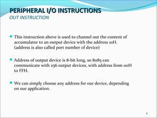 PERIPHERAL I/O INSTRUCTIONSPERIPHERAL I/O INSTRUCTIONS
OUT INSTRUCTION
This instruction above is used to channel out the content of
accumulator to an output device with the address 10H.
(address is also called port number of device)
Address of output device is 8-bit long, so 8085 can
communicate with 256 output devices, with address from 00H
to FFH.
We can simply choose any address for our device, depending
on our application.
6
 