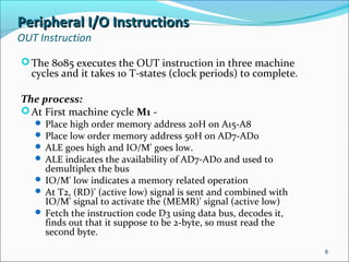 Peripheral I/O InstructionsPeripheral I/O Instructions
OUT Instruction
The 8085 executes the OUT instruction in three machine
cycles and it takes 10 T-states (clock periods) to complete.
The process:
At First machine cycle M1 -
 Place high order memory address 20H on A15-A8
 Place low order memory address 50H on AD7-AD0
 ALE goes high and IO/M' goes low.
 ALE indicates the availability of AD7-AD0 and used to
demultiplex the bus
 IO/M' low indicates a memory related operation
 At T2, (RD)' (active low) signal is sent and combined with
IO/M' signal to activate the (MEMR)' signal (active low)
 Fetch the instruction code D3 using data bus, decodes it,
finds out that it suppose to be 2-byte, so must read the
second byte.
8
 