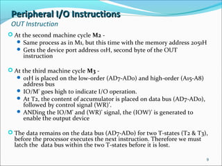 Peripheral I/O InstructionsPeripheral I/O Instructions
OUT Instruction
 At the second machine cycle M2 -
 Same process as in M1, but this time with the memory address 2051H
 Gets the device port address 01H, second byte of the OUT
instruction
 At the third machine cycle M3 -
 01H is placed on the low-order (AD7-AD0) and high-order (A15-A8)
address bus
 IO/M' goes high to indicate I/O operation.
 At T2, the content of accumulator is placed on data bus (AD7-AD0),
followed by control signal (WR)’.
 ANDing the IO/M' and (WR)' signal, the (IOW)' is generated to
enable the output device
 The data remains on the data bus (AD7-AD0) for two T-states (T2 & T3),
before the processor executes the next instruction. Therefore we must
latch the data bus within the two T-states before it is lost.
9
 