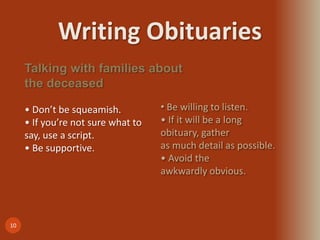 Writing Obituaries
10
Talking with families about
the deceased
• Don’t be squeamish.
• If you’re not sure what to
say, use a script.
• Be supportive.
• Be willing to listen.
• If it will be a long
obituary, gather
as much detail as possible.
• Avoid the
awkwardly obvious.
 