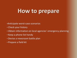 How to prepare
•Anticipate worst-case scenarios
• Check your history
• Obtain information on local agencies’ emergency planning
• Keep a phone list handy
• Devise a newsroom battle plan
• Prepare a field kit
 