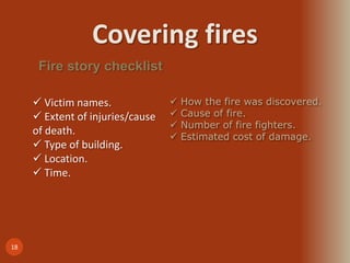 Covering fires
18
Fire story checklist
 Victim names.
 Extent of injuries/cause
of death.
 Type of building.
 Location.
 Time.
 How the fire was discovered.
 Cause of fire.
 Number of fire fighters.
 Estimated cost of damage.
 